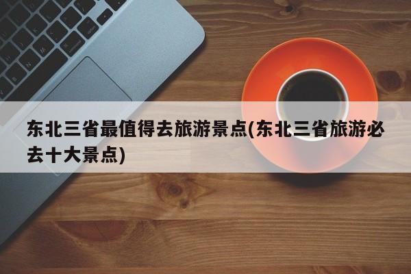 东北三省最值得去旅游景点(东北三省旅游必去十大景点)