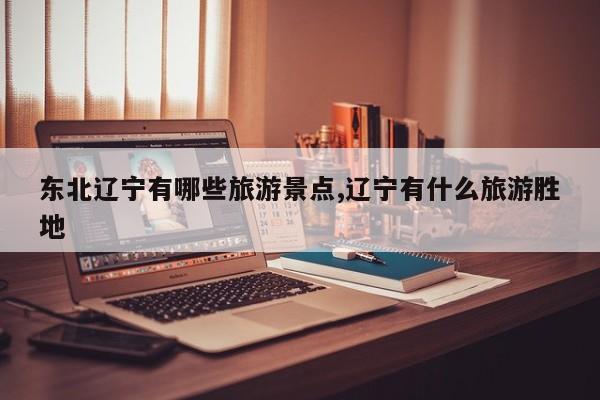 东北辽宁有哪些旅游景点,辽宁有什么旅游胜地
