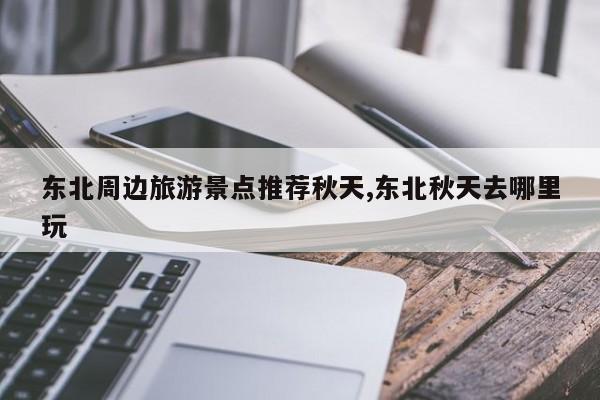 东北周边旅游景点推荐秋天,东北秋天去哪里玩