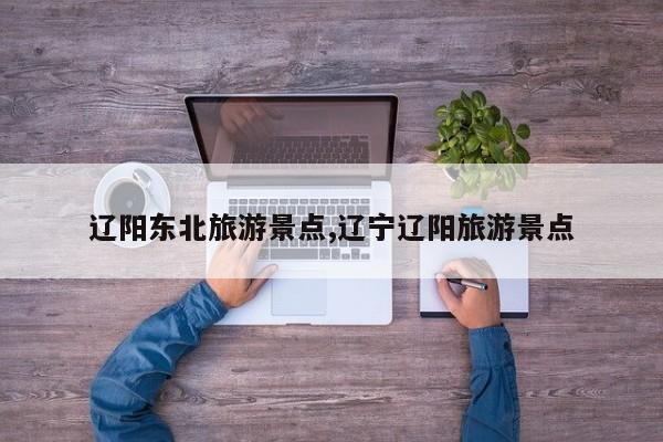 辽阳东北旅游景点,辽宁辽阳旅游景点