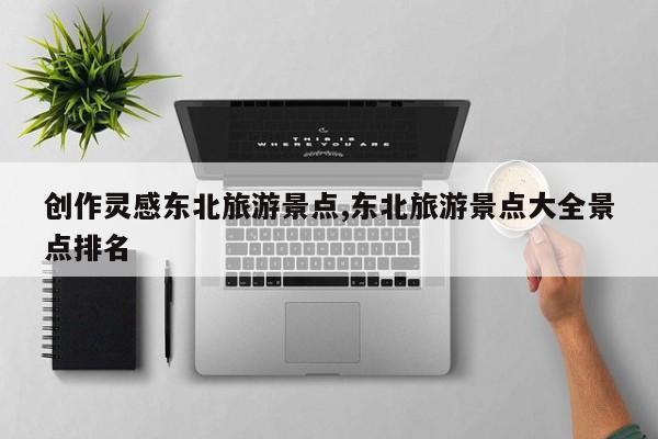 创作灵感东北旅游景点,东北旅游景点大全景点排名