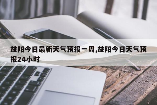 益阳今日最新天气预报一周,益阳今日天气预报24小时