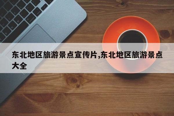 东北地区旅游景点宣传片,东北地区旅游景点大全