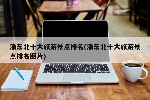 渝东北十大旅游景点排名(渝东北十大旅游景点排名图片)