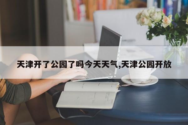 天津开了公园了吗今天天气,天津公园开放