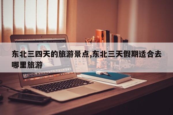 东北三四天的旅游景点,东北三天假期适合去哪里旅游