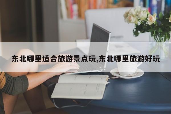 东北哪里适合旅游景点玩,东北哪里旅游好玩
