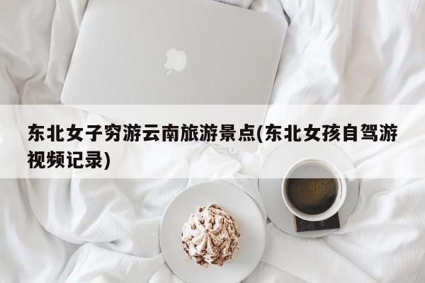 东北女子穷游云南旅游景点(东北女孩自驾游视频记录)