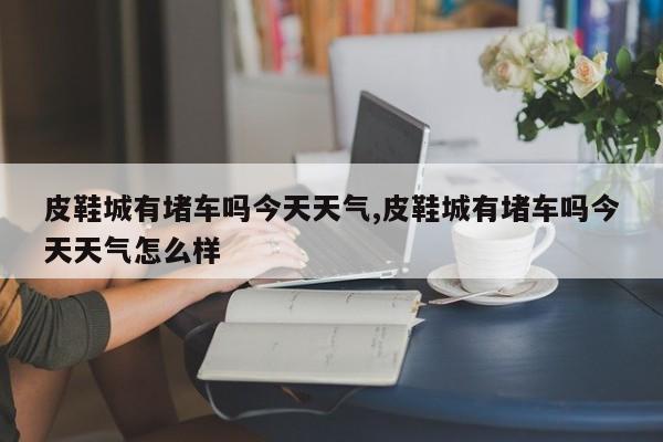 皮鞋城有堵车吗今天天气,皮鞋城有堵车吗今天天气怎么样