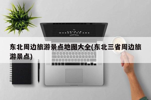 东北周边旅游景点地图大全(东北三省周边旅游景点)