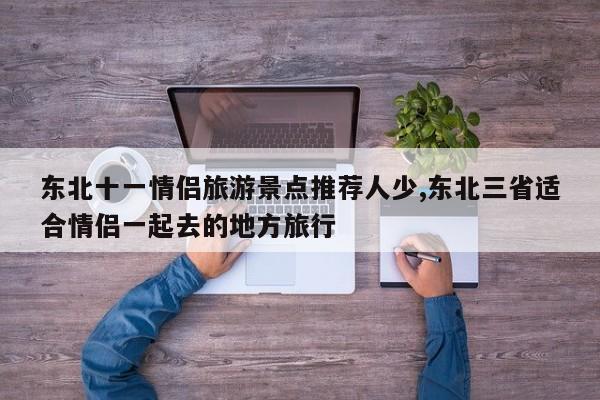 东北十一情侣旅游景点推荐人少,东北三省适合情侣一起去的地方旅行 第1张